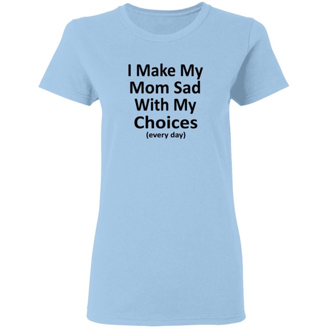 I Make My Mom Sad With My Choices Every Day Shirt I Make My Mom Sad With My Choices Every Day Shirt