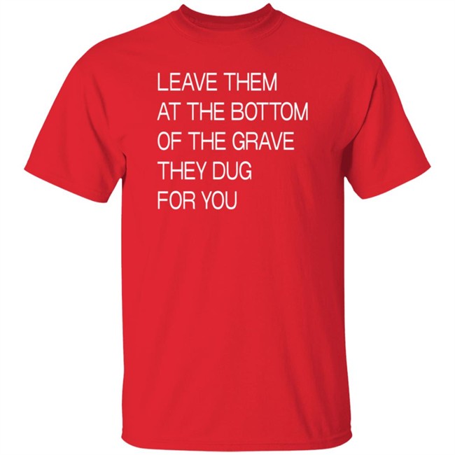 Leave Them At The Bottom Of The Grave They Dug For You T Shirt Leave Them At The Bottom Of The Grave They Dug For You T Shirt