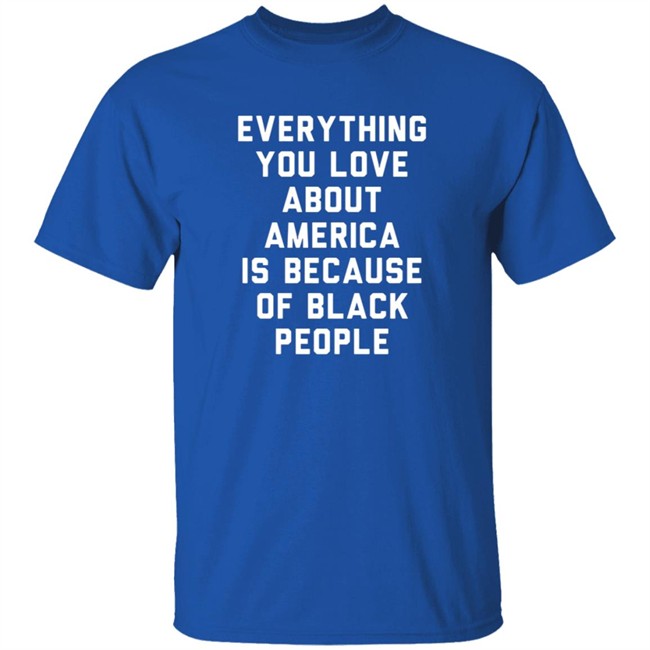 Everything You Love About America Is Because Of Black People Shirt Everything You Love About America Is Because Of Black People Shirt