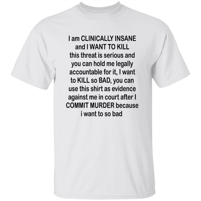 Albertsstuff I Am Clinically Insane And I Want To Kill This Threat Is Serious And You Can Hold Me Legally Accountable For It I Want To Kill So Bad You Can Use This Shirt As Evidence Against Me In Court After I Commit Murder Because I Want To So Bad Shirt