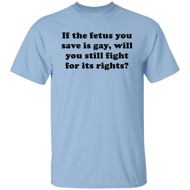 If The Fetus You Save Is Gay Will You Still Fight For Its Right Shirt RB Rbisrb If The Fetus You Save Is Gay Will You Still Fight For Its Right Shirt RB Rbisrb