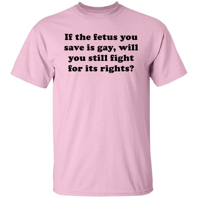If The Fetus You Save Is Gay Will You Still Fight For Its Right Shirt RB Rbisrb If The Fetus You Save Is Gay Will You Still Fight For Its Right Shirt RB Rbisrb