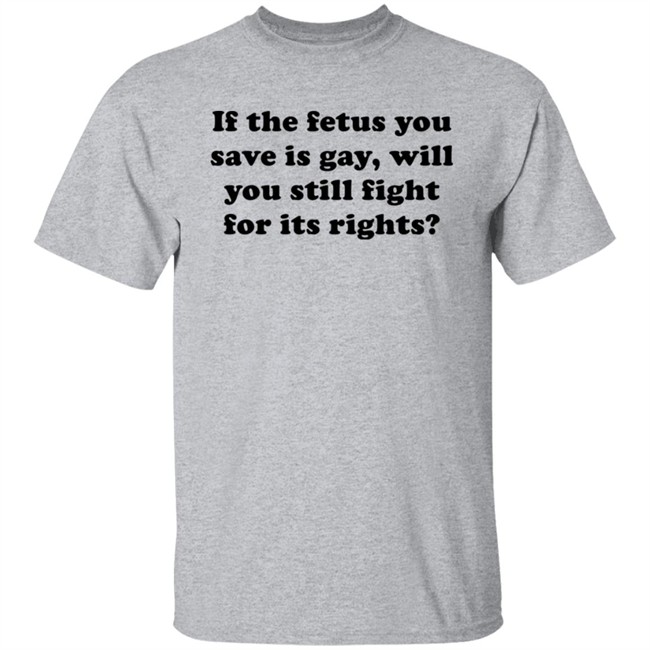 If The Fetus You Save Is Gay Will You Still Fight For Its Right Shirt RB Rbisrb If The Fetus You Save Is Gay Will You Still Fight For Its Right Shirt RB Rbisrb