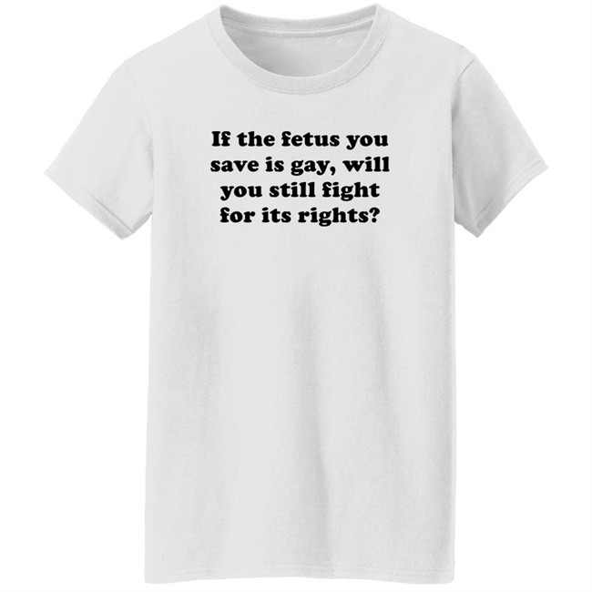 If The Fetus You Save Is Gay Will You Still Fight For Its Right Shirt RB Rbisrb If The Fetus You Save Is Gay Will You Still Fight For Its Right Shirt RB Rbisrb