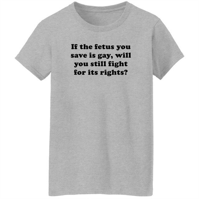 If The Fetus You Save Is Gay Will You Still Fight For Its Right Shirt RB Rbisrb If The Fetus You Save Is Gay Will You Still Fight For Its Right Shirt RB Rbisrb