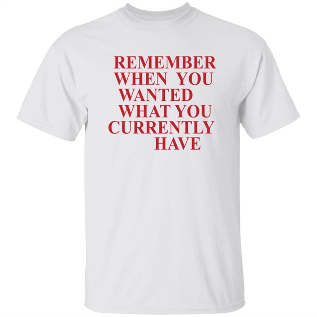 Remember When You Wanted What You Currently Have Shirt Remember When You Wanted What You Currently Have Shirt