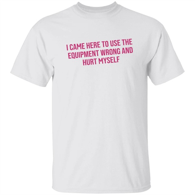 I Came Here To Use The Equipment Wrong And Hurt Myself Shirt