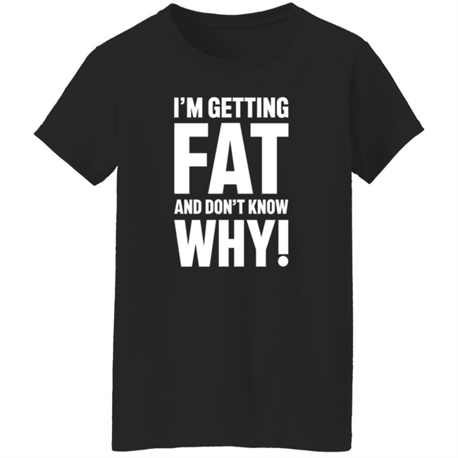 I'm Getting Fat And Don't Know Why T Shirt - The Comedy Outlet I'm Getting Fat And Don't Know Why T Shirt - The Comedy Outlet