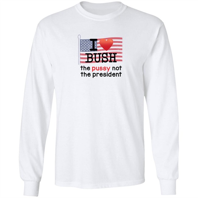 I Love Bush The Pussy Not The President Long Sleeve T Shirt I Love Bush The Pussy Not The President Long Sleeve T Shirt