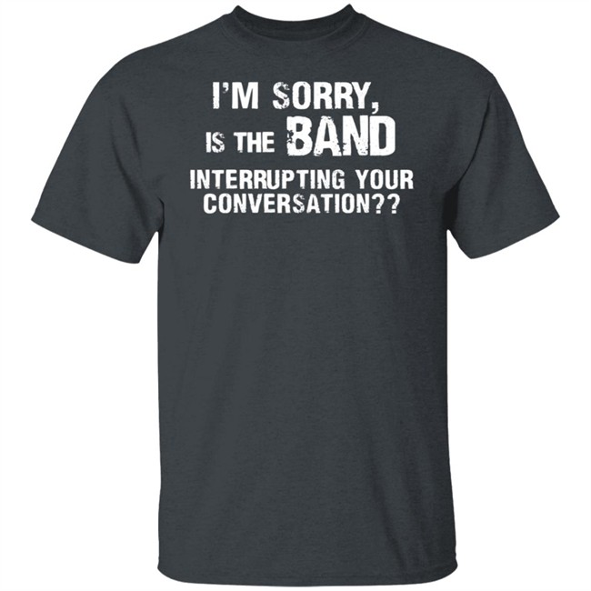 I’M Sorry Is The Band Interrupting Your Conversation T Shirt I’M Sorry Is The Band Interrupting Your Conversation T Shirt