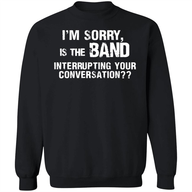 I’M Sorry Is The Band Interrupting Your Conversation T Shirt I’M Sorry Is The Band Interrupting Your Conversation T Shirt