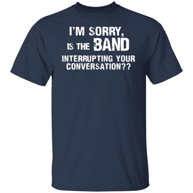 I’M Sorry Is The Band Interrupting Your Conversation T Shirt I’M Sorry Is The Band Interrupting Your Conversation T Shirt