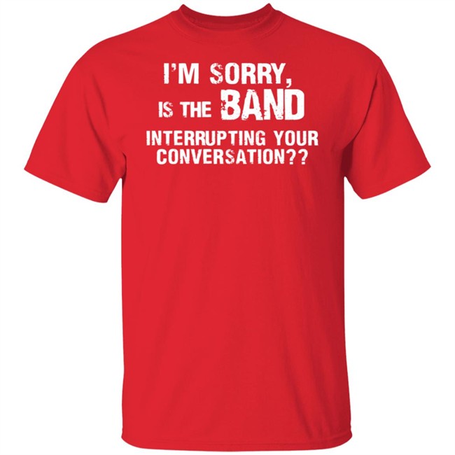 I’M Sorry Is The Band Interrupting Your Conversation T Shirt I’M Sorry Is The Band Interrupting Your Conversation T Shirt