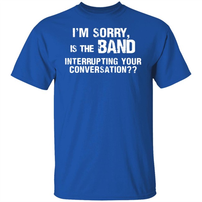 I’M Sorry Is The Band Interrupting Your Conversation T Shirt I’M Sorry Is The Band Interrupting Your Conversation T Shirt