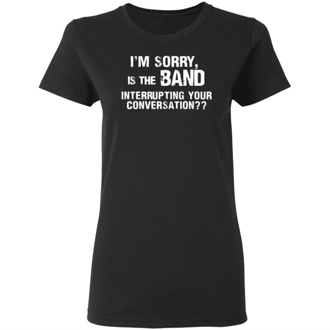 I’M Sorry Is The Band Interrupting Your Conversation T Shirt I’M Sorry Is The Band Interrupting Your Conversation T Shirt