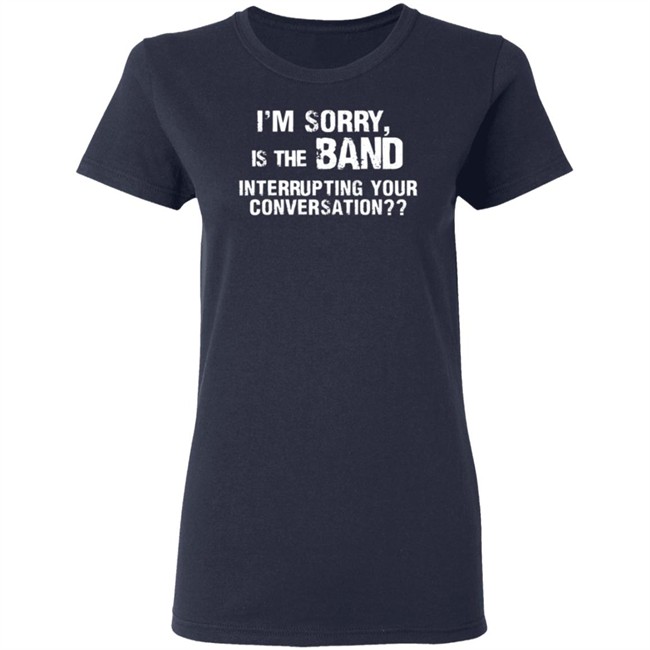 I’M Sorry Is The Band Interrupting Your Conversation T Shirt I’M Sorry Is The Band Interrupting Your Conversation T Shirt
