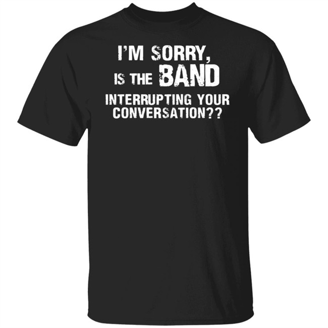 I’M Sorry Is The Band Interrupting Your Conversation T Shirt