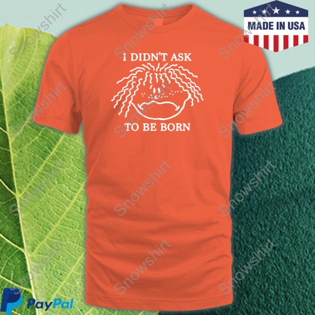 Shirts That Go Hard I Didn't Ask To Be Born Hoodie Official Shirts That Go Hard I Didn't Ask To Be Born T Shirt Shirtsthtgohard
