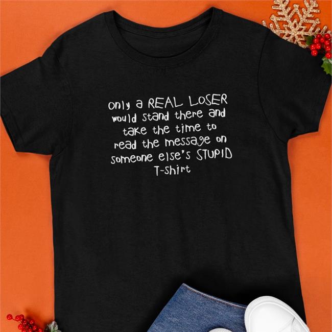 Shirts That Go Hard Only A Real Loser Would Stand There And Take The Time To Read The Message On Someone Else's Stupid T-Shirt Shirts