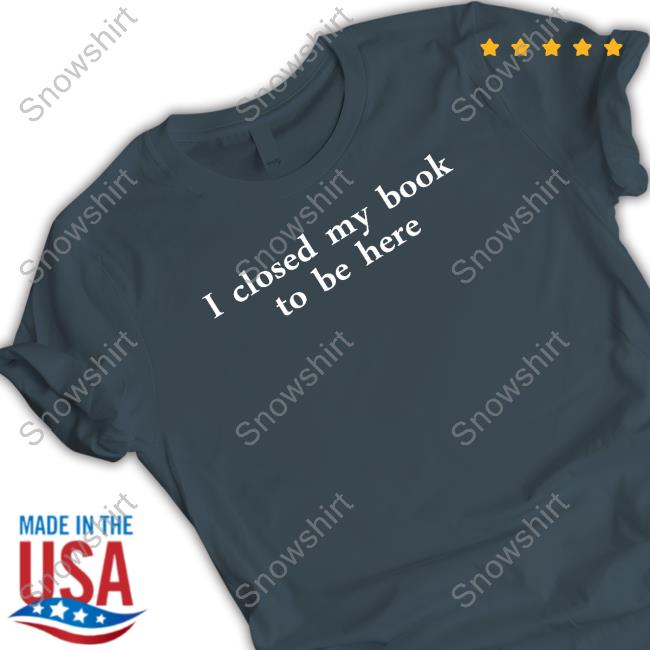I Closed My Book To Be Here T Shirt