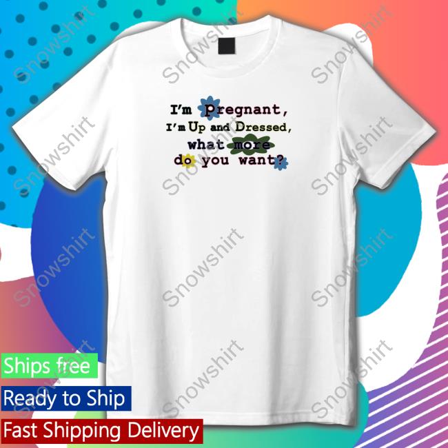 I'm Pregnant I'm Up And Dressed What More Do You Want T Shirt