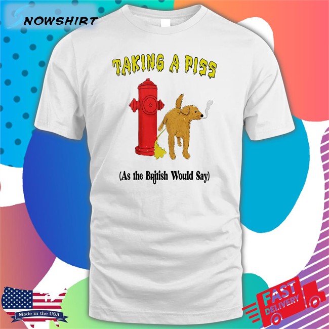 Shirts That Go Hard Taking A Piss As The British Would Say Shirts