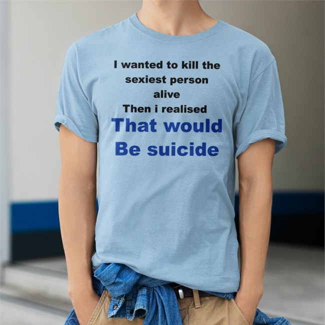 Shirtsthtgohard I Wanted To Kill The Sexiest Person Alive Then I Realised That Would Be Suicide Shirt Shirts That Go Hard