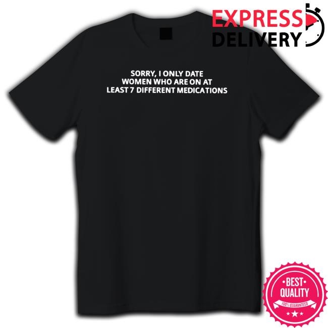 Sorry I only date women who are on at least 7 different medications Shirts
