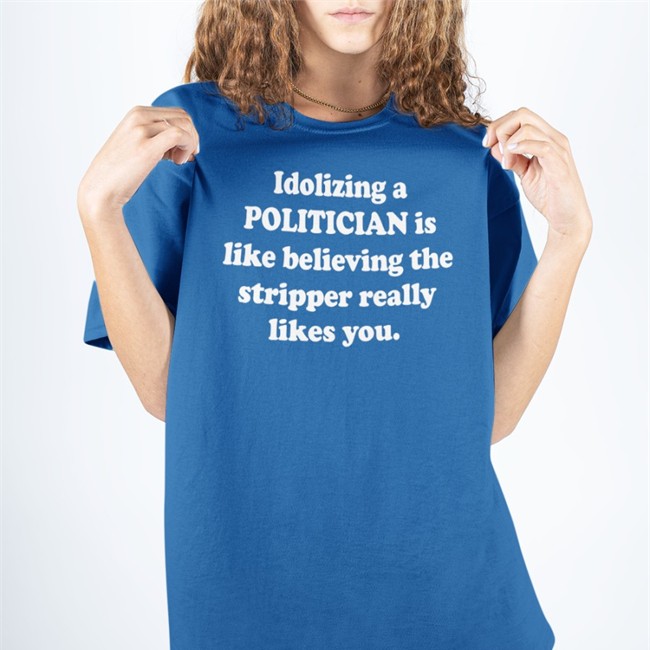Shirts That Go Hard Merch Idolizing A Politician Is Like Believing The Stripper Really Likes You T Shirt Shirtsthtgohard