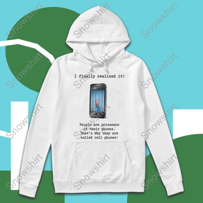 I Finally Realized It People Are Prisoners Of Their Phones That's Why They Are Called Cell Phones Shirt