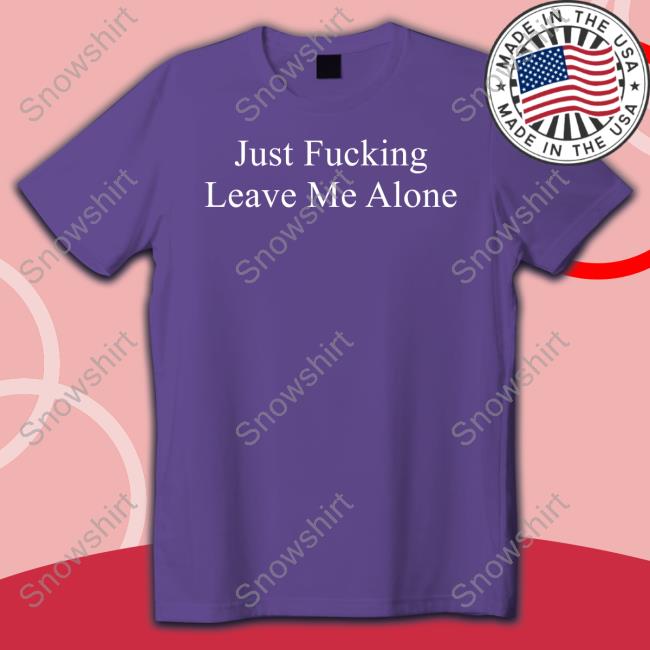 Just Fucking Leave Me Alone T Shirts Just Fucking Leave Me Alone Tee Shirt