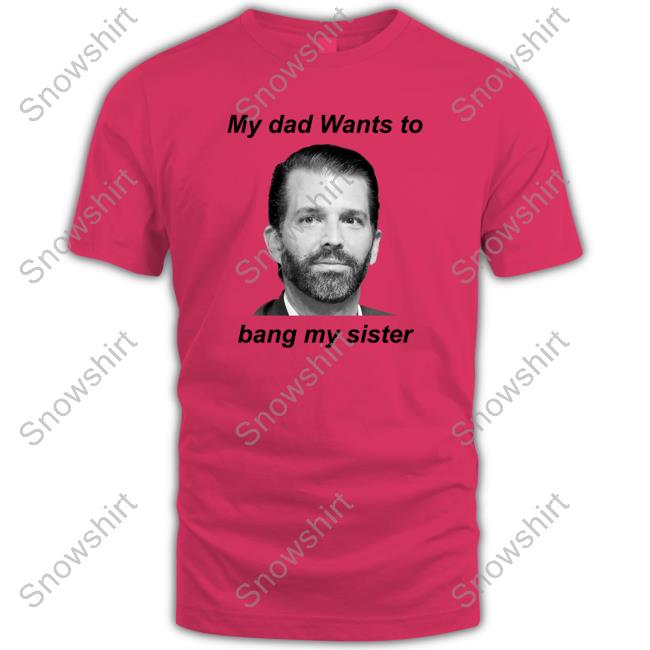 Official Donald Trump Jr My Dad Wants To Bang My Sister Shirts