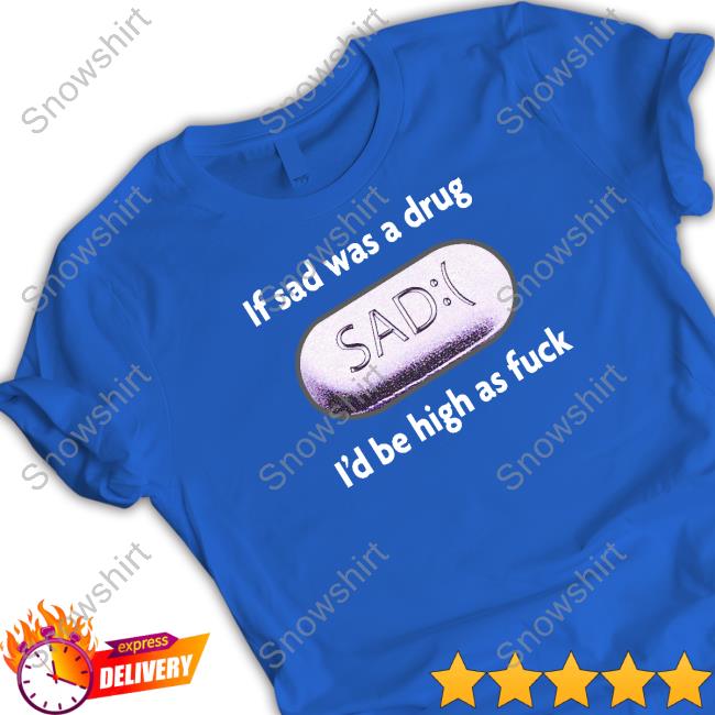 If Sad Was A Drug I'd Be High As Fuck Shirt